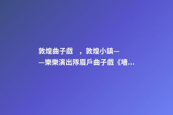 敦煌曲子戲，敦煌小鎮——樂樂演出隊眉戶曲子戲《墻頭記》-第1張-觀點-玄機派